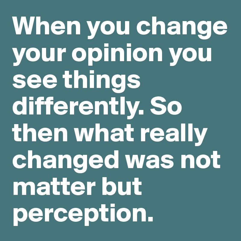 When you change your opinion you see things differently. So then what really changed was not matter but perception.