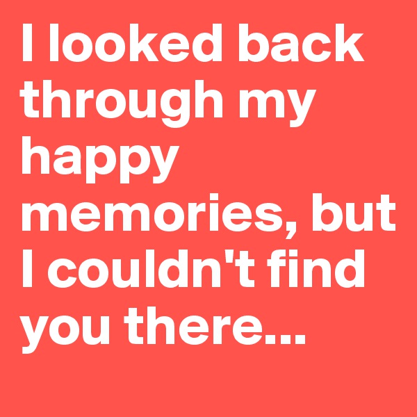 I looked back through my happy memories, but I couldn't find you there...
