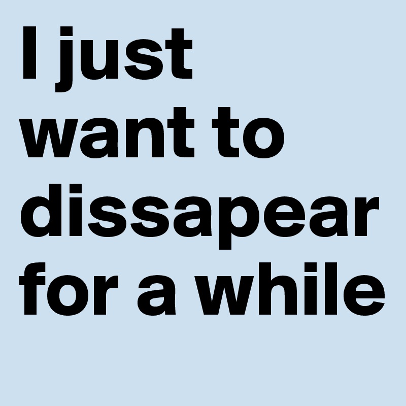 I just want to dissapear for a while
