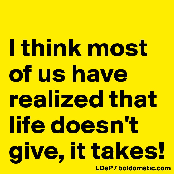 
I think most of us have realized that life doesn't give, it takes!