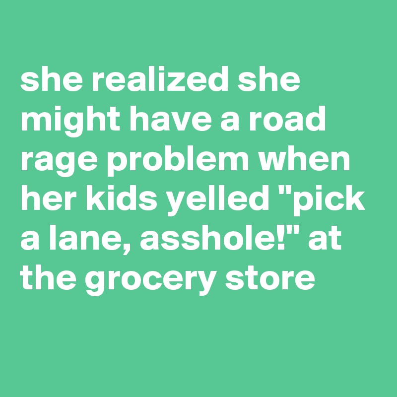 
she realized she might have a road rage problem when her kids yelled "pick a lane, asshole!" at the grocery store
