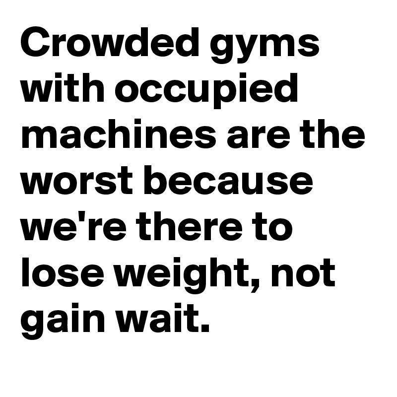 Crowded gyms with occupied machines are the worst because we're there to lose weight, not gain wait.