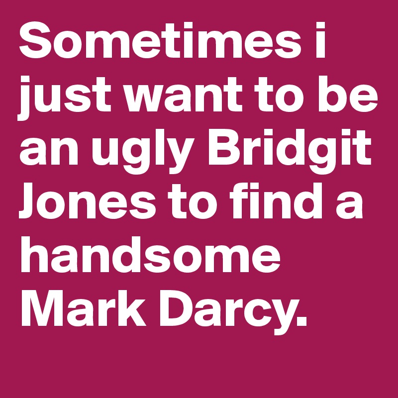 Sometimes i just want to be an ugly Bridgit Jones to find a handsome Mark Darcy.