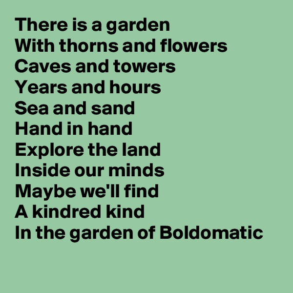 There is a garden
With thorns and flowers
Caves and towers
Years and hours
Sea and sand
Hand in hand
Explore the land
Inside our minds
Maybe we'll find
A kindred kind
In the garden of Boldomatic 
