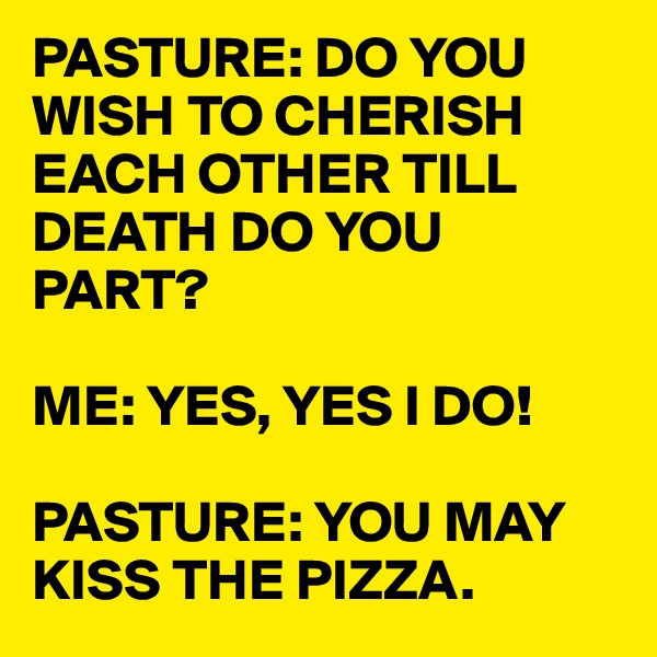 PASTURE: DO YOU WISH TO CHERISH EACH OTHER TILL DEATH DO YOU PART?

ME: YES, YES I DO!

PASTURE: YOU MAY KISS THE PIZZA. 