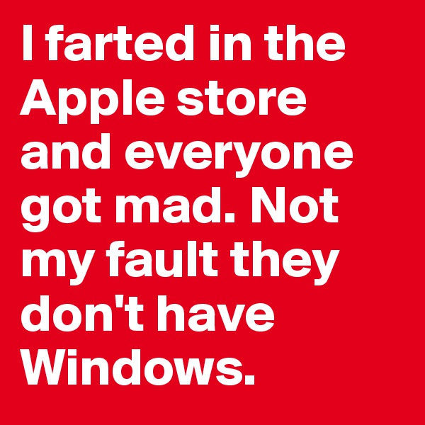I farted in the Apple store and everyone got mad. Not my fault they don't have Windows.