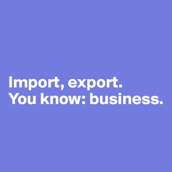 



Import, export. 
You know: business. 


