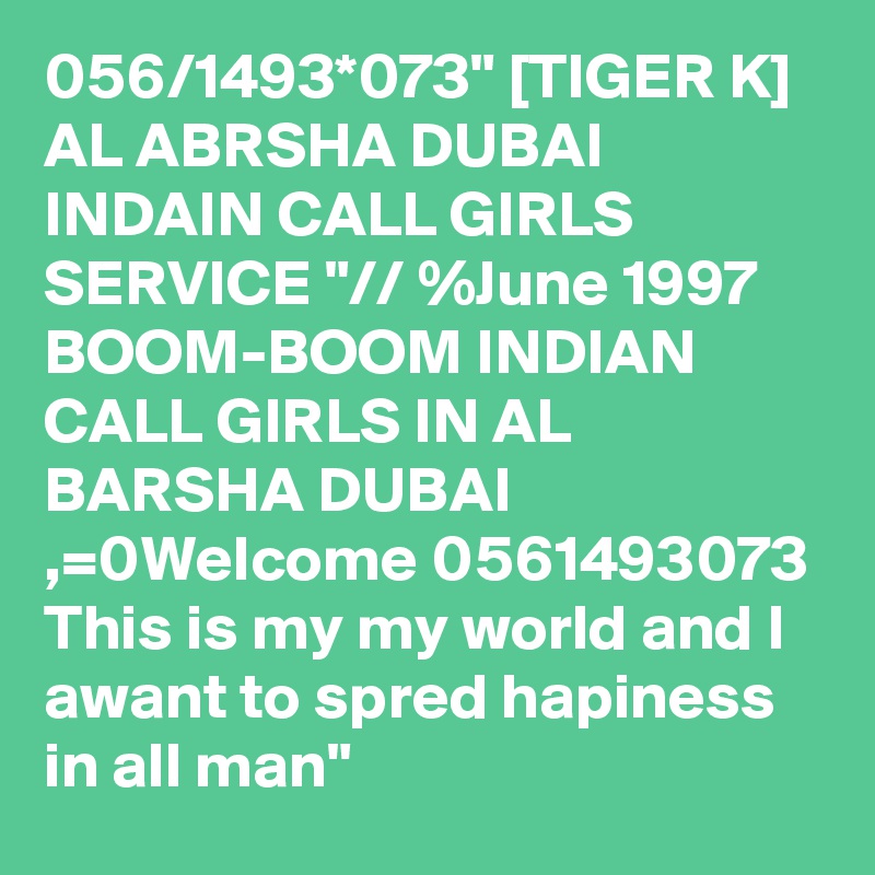 056/1493*073" [TIGER K] AL ABRSHA DUBAI INDAIN CALL GIRLS SERVICE "// %June 1997
BOOM-BOOM INDIAN CALL GIRLS IN AL BARSHA DUBAI ,=0Welcome 0561493073 This is my my world and I awant to spred hapiness in all man"