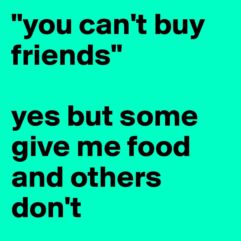 "you can't buy friends"

yes but some give me food and others don't