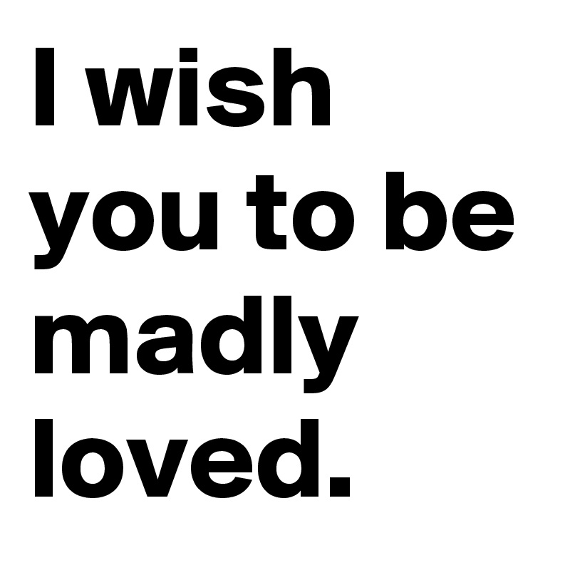 I wish you to be madly loved.