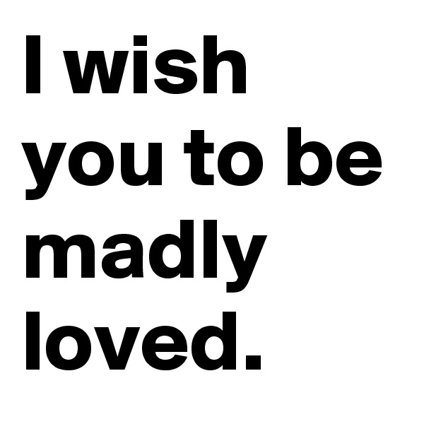 I wish you to be madly loved.