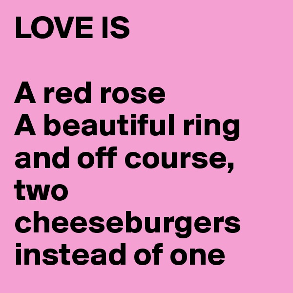 LOVE IS

A red rose
A beautiful ring
and off course,
two cheeseburgers instead of one