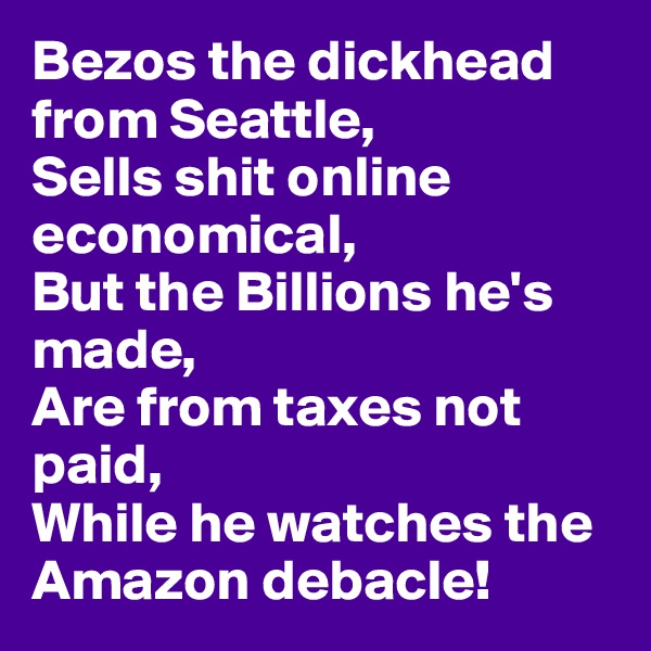 Bezos the dickhead from Seattle, 
Sells shit online economical, 
But the Billions he's made,
Are from taxes not paid,
While he watches the Amazon debacle!