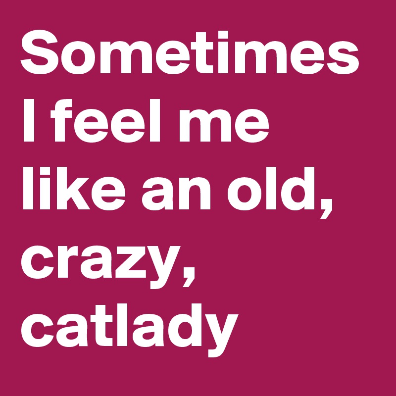 Sometimes I feel me like an old, crazy, catlady