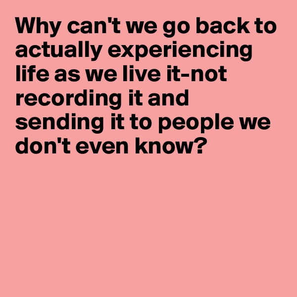 Why can't we go back to actually experiencing life as we live it-not recording it and sending it to people we don't even know?




