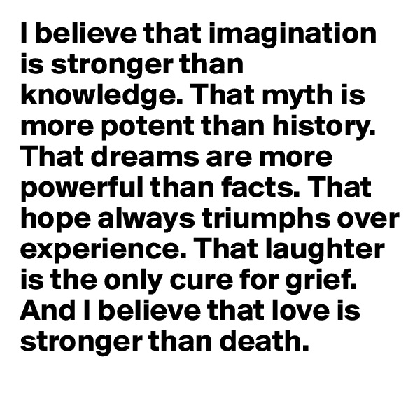 I believe that imagination is stronger than knowledge. That myth is more potent than history.  That dreams are more powerful than facts. That hope always triumphs over experience. That laughter is the only cure for grief. And I believe that love is stronger than death. 