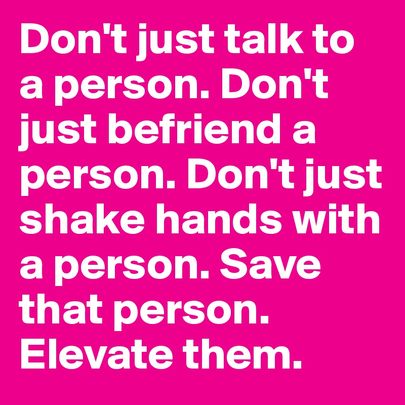 Don't just talk to a person. Don't just befriend a person. Don't just shake hands with a person. Save that person. Elevate them.