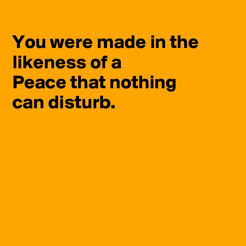 
You were made in the likeness of a
Peace that nothing
can disturb.





