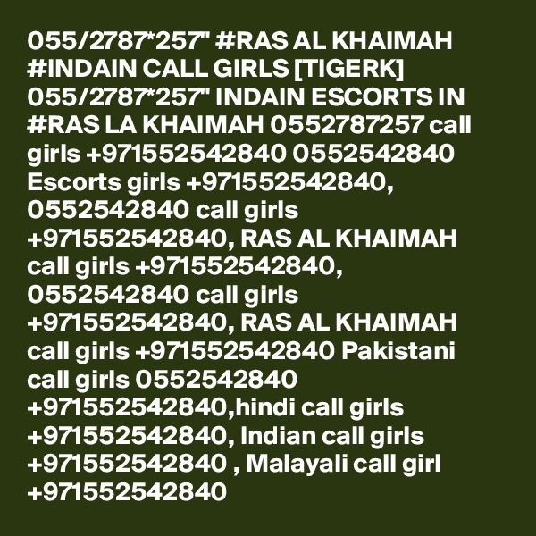 055/2787*257" #RAS AL KHAIMAH #INDAIN CALL GIRLS [TIGERK] 055/2787*257" INDAIN ESCORTS IN #RAS LA KHAIMAH 0552787257 call girls +971552542840 0552542840 Escorts girls +971552542840, 0552542840 call girls +971552542840, RAS AL KHAIMAH call girls +971552542840, 0552542840 call girls +971552542840, RAS AL KHAIMAH call girls +971552542840 Pakistani call girls 0552542840 +971552542840,hindi call girls +971552542840, Indian call girls +971552542840 , Malayali call girl +971552542840