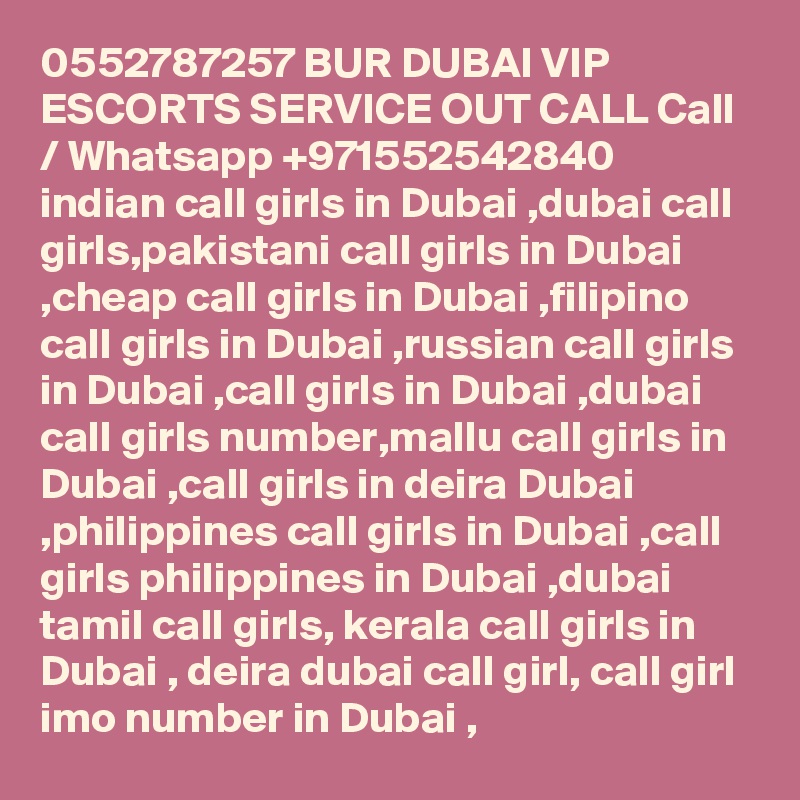 0552787257 BUR DUBAI VIP ESCORTS SERVICE OUT CALL Call / Whatsapp +971552542840
indian call girls in Dubai ,dubai call girls,pakistani call girls in Dubai ,cheap call girls in Dubai ,filipino call girls in Dubai ,russian call girls in Dubai ,call girls in Dubai ,dubai call girls number,mallu call girls in Dubai ,call girls in deira Dubai ,philippines call girls in Dubai ,call girls philippines in Dubai ,dubai tamil call girls, kerala call girls in Dubai , deira dubai call girl, call girl imo number in Dubai , 