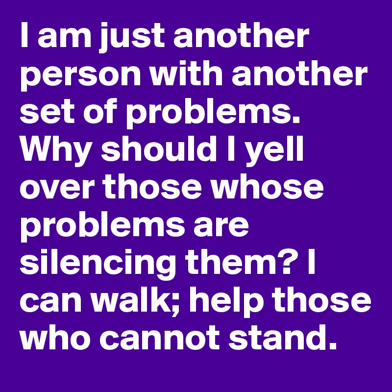 I am just another person with another set of problems. Why should I yell over those whose problems are silencing them? I can walk; help those who cannot stand.