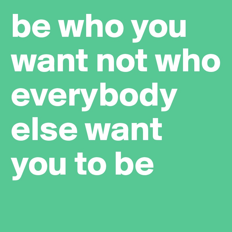 be who you want not who  everybody else want you to be