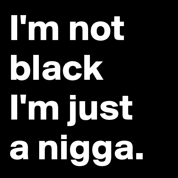 I'm not black I'm just a nigga.
