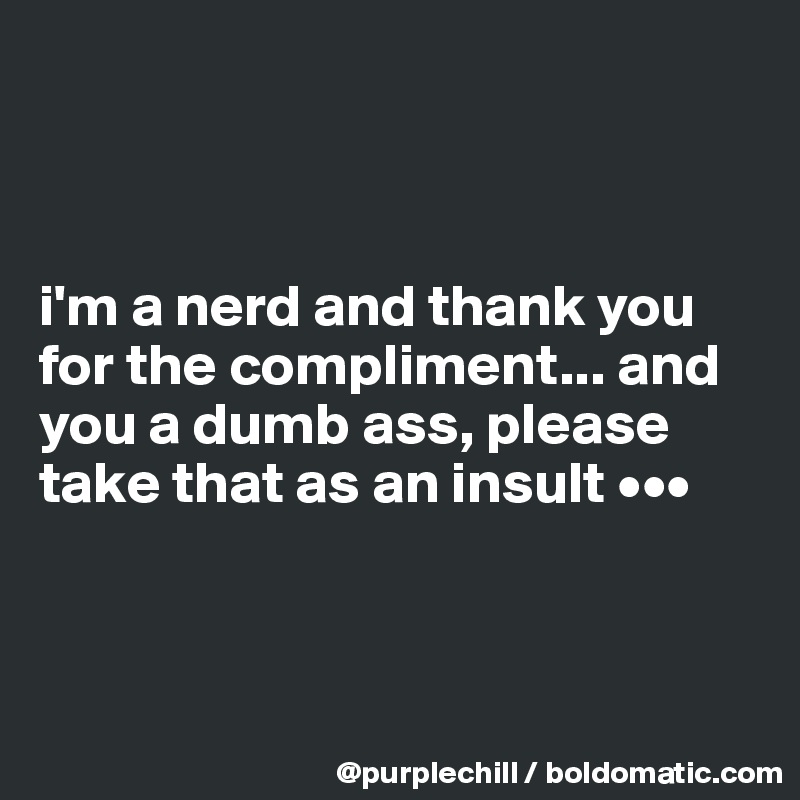 



i'm a nerd and thank you for the compliment... and you a dumb ass, please take that as an insult •••



