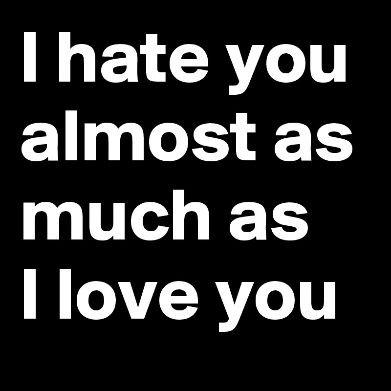 I hate you
almost as much as
I love you