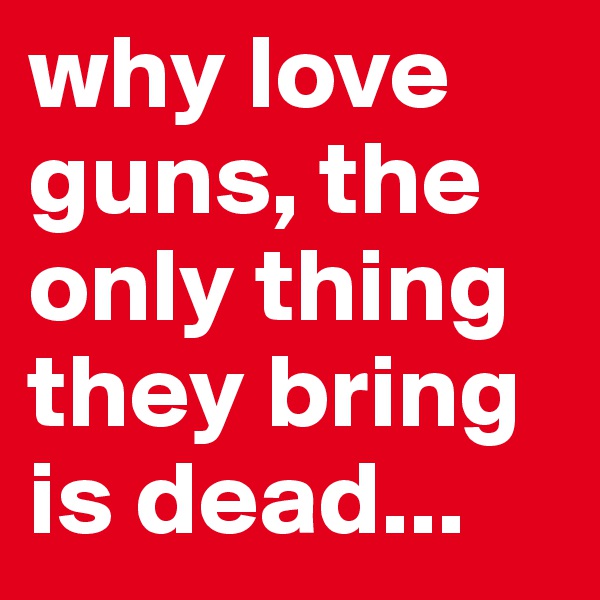 why love guns, the only thing they bring is dead...