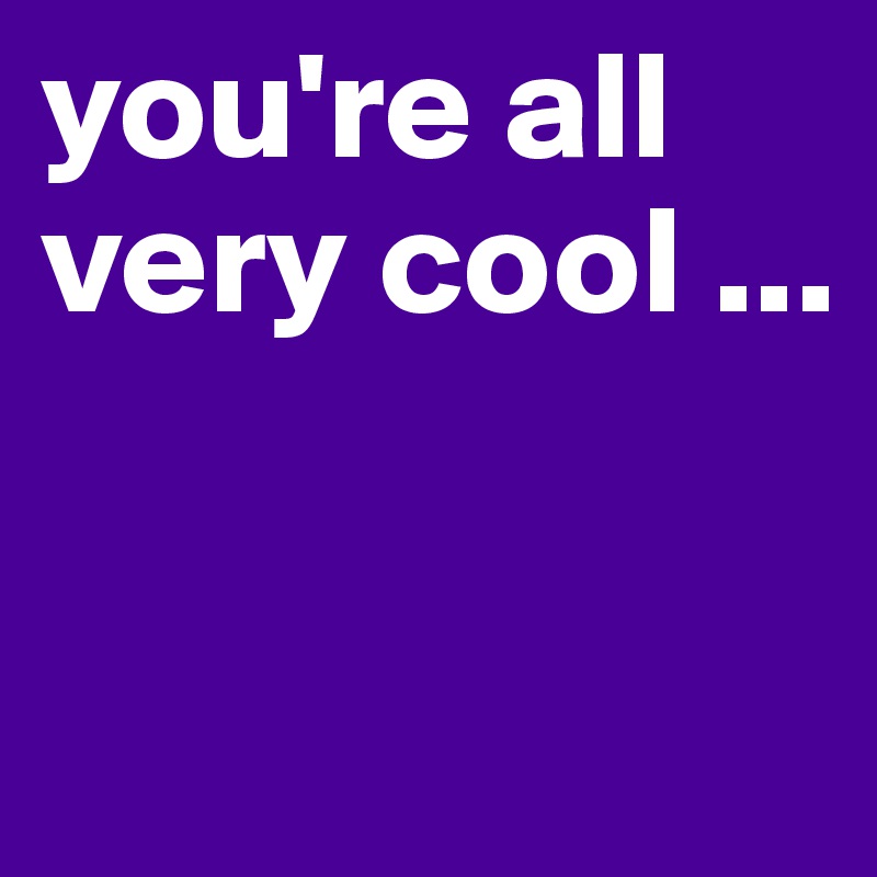 you're all very cool ...


