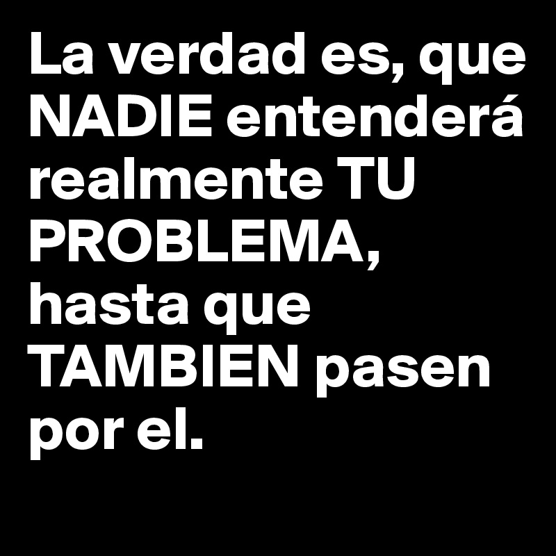 La verdad es, que NADIE entenderá realmente TU PROBLEMA, hasta que TAMBIEN pasen por el.