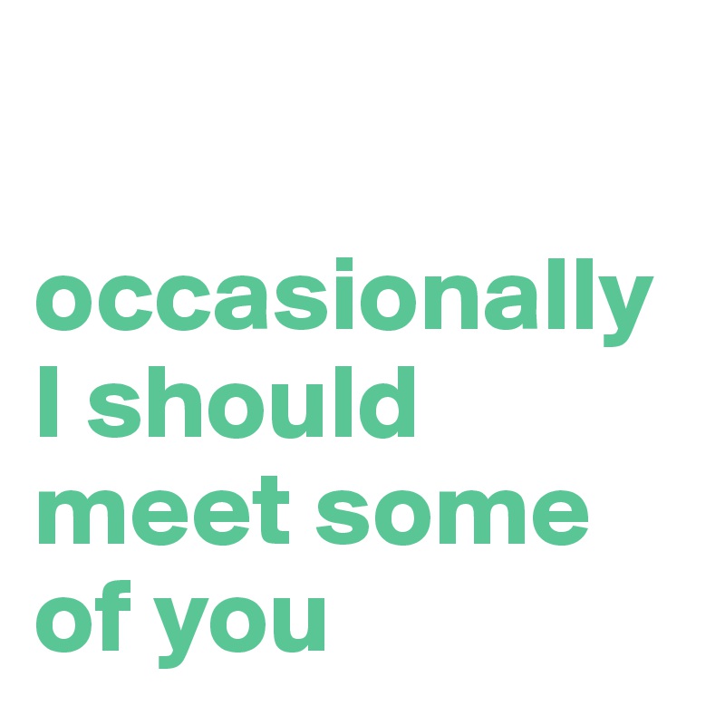 

occasionally I should meet some of you