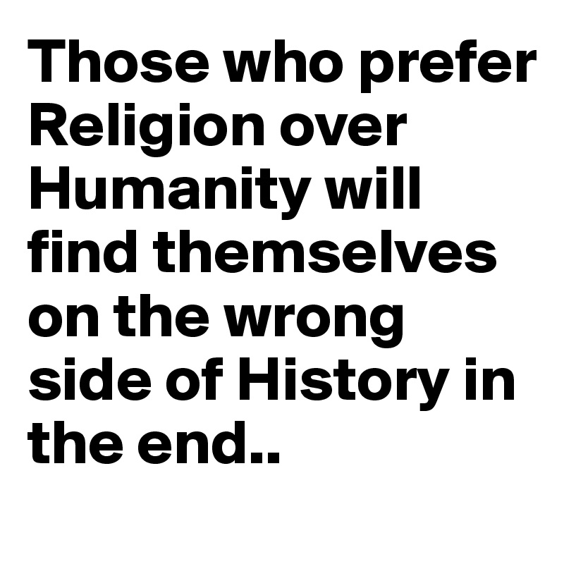 Those who prefer Religion over Humanity will find themselves on the wrong side of History in the end..