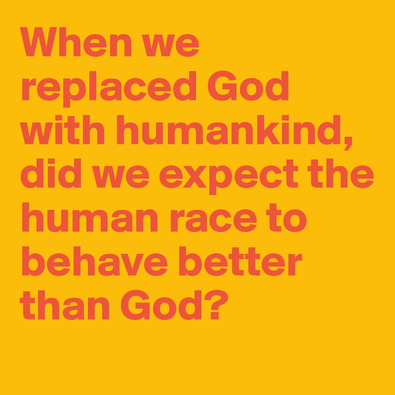 When we replaced God with humankind, did we expect the human race to behave better than God?
