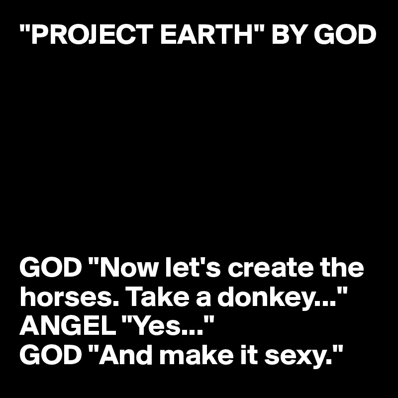 "PROJECT EARTH" BY GOD







GOD "Now let's create the horses. Take a donkey..."
ANGEL "Yes..."
GOD "And make it sexy."