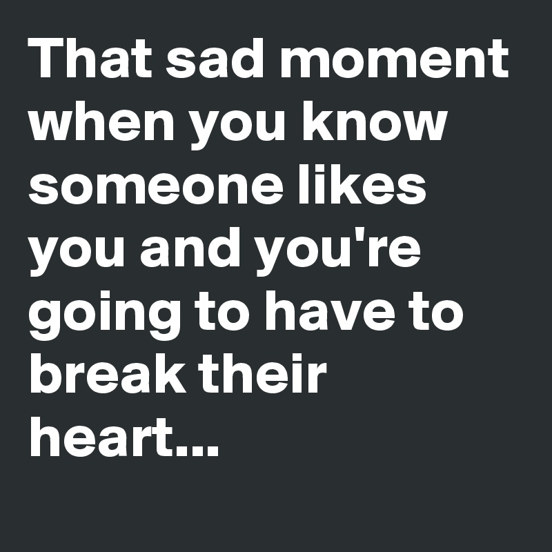 That sad moment when you know someone likes you and you're going to have to break their heart...