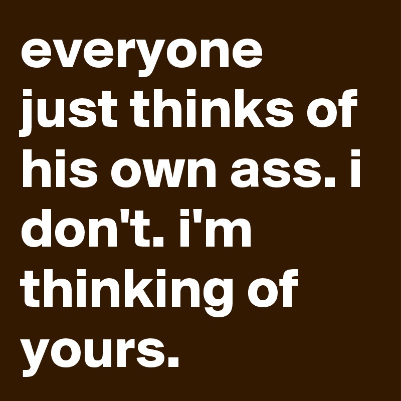 everyone just thinks of his own ass. i don't. i'm thinking of yours.