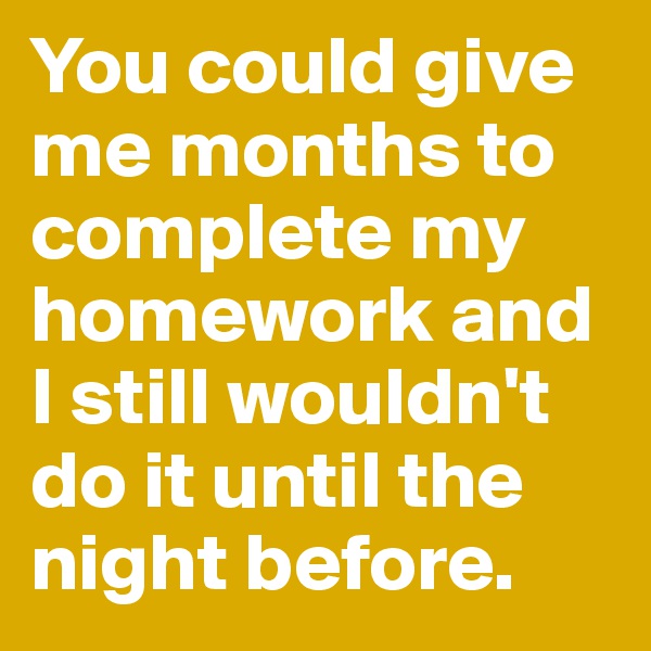 You could give me months to complete my homework and I still wouldn't do it until the night before.