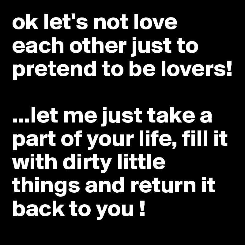 ok let's not love each other just to pretend to be lovers!

...let me just take a part of your life, fill it with dirty little things and return it back to you !