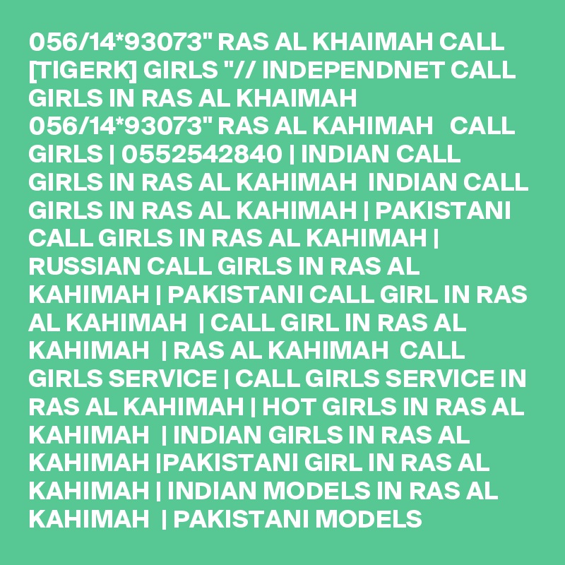 056/14*93073" RAS AL KHAIMAH CALL [TIGERK] GIRLS "// INDEPENDNET CALL GIRLS IN RAS AL KHAIMAH 056/14*93073" RAS AL KAHIMAH   CALL GIRLS | 0552542840 | INDIAN CALL GIRLS IN RAS AL KAHIMAH  INDIAN CALL GIRLS IN RAS AL KAHIMAH | PAKISTANI CALL GIRLS IN RAS AL KAHIMAH | RUSSIAN CALL GIRLS IN RAS AL KAHIMAH | PAKISTANI CALL GIRL IN RAS AL KAHIMAH  | CALL GIRL IN RAS AL KAHIMAH  | RAS AL KAHIMAH  CALL GIRLS SERVICE | CALL GIRLS SERVICE IN RAS AL KAHIMAH | HOT GIRLS IN RAS AL KAHIMAH  | INDIAN GIRLS IN RAS AL KAHIMAH |PAKISTANI GIRL IN RAS AL KAHIMAH | INDIAN MODELS IN RAS AL KAHIMAH  | PAKISTANI MODELS 
