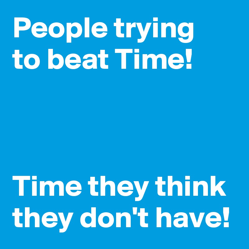 People trying
to beat Time!



Time they think they don't have!