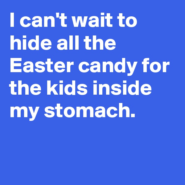 I can't wait to hide all the Easter candy for the kids inside my stomach.

