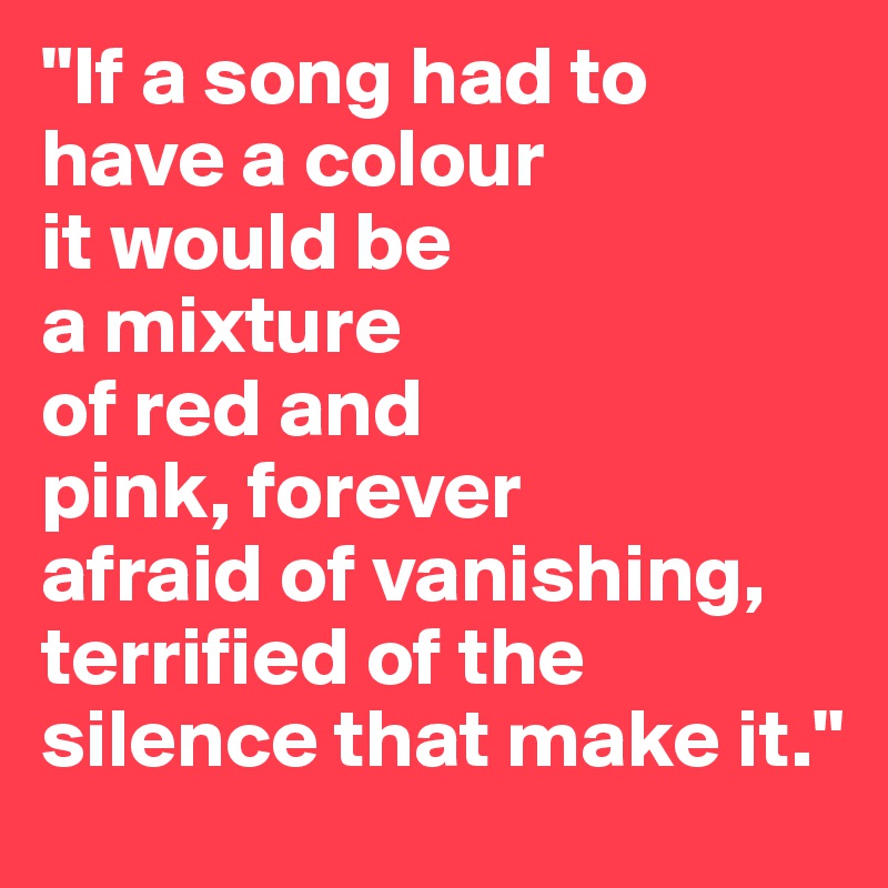 "If a song had to have a colour 
it would be 
a mixture 
of red and 
pink, forever 
afraid of vanishing, 
terrified of the silence that make it."