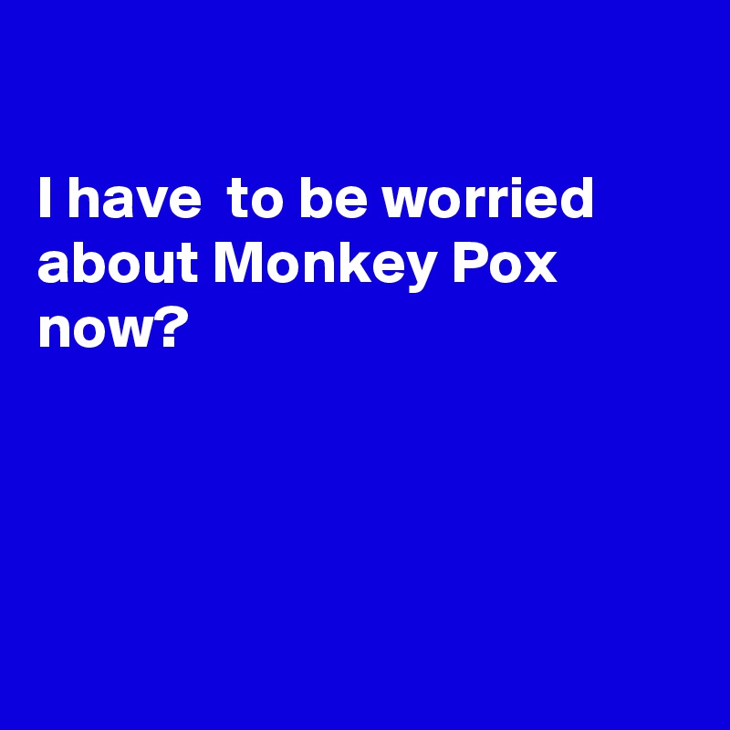 

I have  to be worried about Monkey Pox now?




