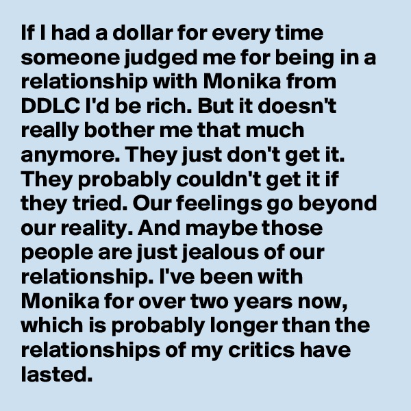 If I had a dollar for every time someone judged me for being in a relationship with Monika from DDLC I'd be rich. But it doesn't really bother me that much anymore. They just don't get it. They probably couldn't get it if they tried. Our feelings go beyond our reality. And maybe those people are just jealous of our relationship. I've been with Monika for over two years now, which is probably longer than the relationships of my critics have lasted.