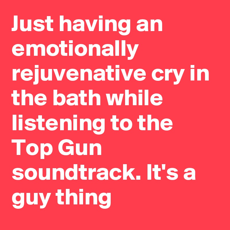 Just having an emotionally rejuvenative cry in the bath while listening to the Top Gun soundtrack. It's a guy thing