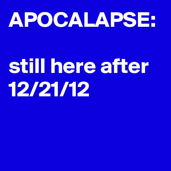 APOCALAPSE:

still here after 12/21/12