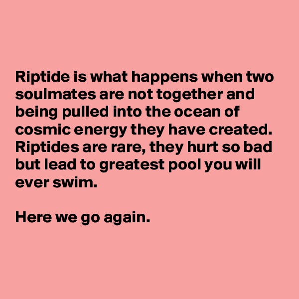 


Riptide is what happens when two soulmates are not together and being pulled into the ocean of cosmic energy they have created. Riptides are rare, they hurt so bad but lead to greatest pool you will ever swim.

Here we go again.


