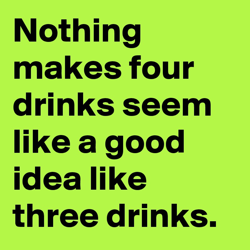 Nothing makes four drinks seem like a good idea like three drinks.